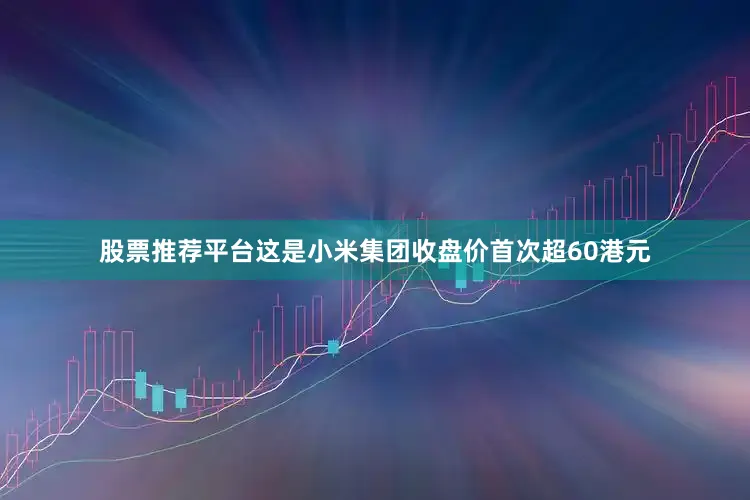 股票推荐平台这是小米集团收盘价首次超60港元