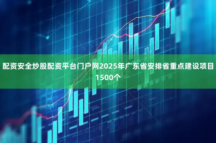 配资安全炒股配资平台门户网2025年广东省安排省重点建设项目1500个