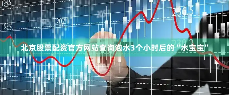 北京股票配资官方网站查询泡水3个小时后的“水宝宝”