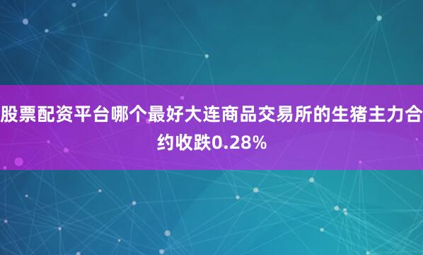 股票配资平台哪个最好大连商品交易所的生猪主力合约收跌0.28%