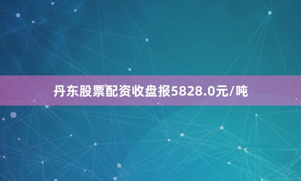 丹东股票配资收盘报5828.0元/吨