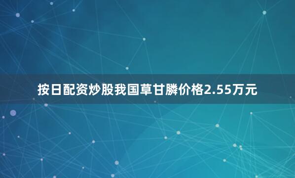 按日配资炒股我国草甘膦价格2.55万元
