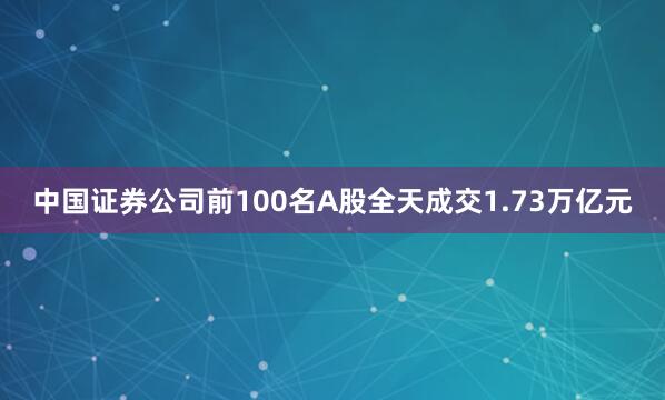 中国证券公司前100名A股全天成交1.73万亿元