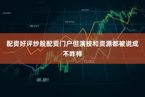 配资好评炒股配资门户但演技和资源都被说成不咋样