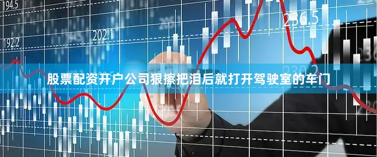 股票配资开户公司狠擦把泪后就打开驾驶室的车门