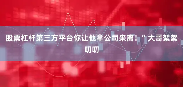 股票杠杆第三方平台你让他拿公司来离！”大哥絮絮叨叨