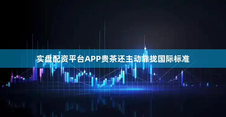 实盘配资平台APP贵茶还主动靠拢国际标准