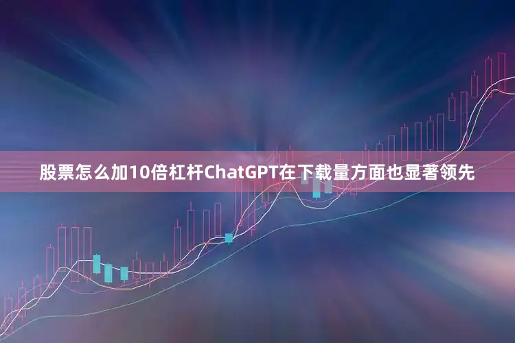 股票怎么加10倍杠杆ChatGPT在下载量方面也显著领先